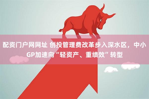 配资门户网网址 创投管理费改革步入深水区，中小GP加速向“轻资产、重绩效”转型