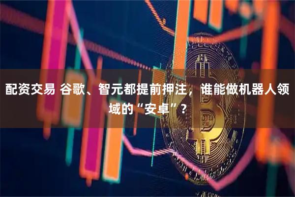 配资交易 谷歌、智元都提前押注，谁能做机器人领域的“安卓”？