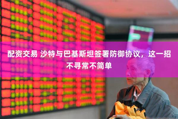 配资交易 沙特与巴基斯坦签署防御协议，这一招不寻常不简单