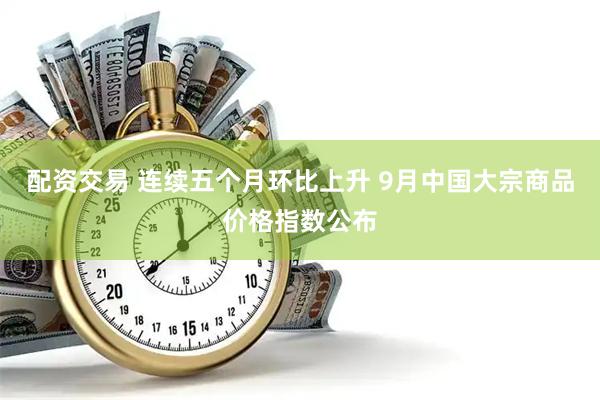 配资交易 连续五个月环比上升 9月中国大宗商品价格指数公布