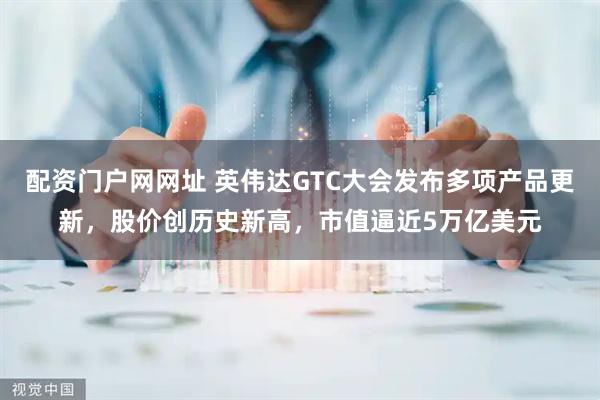 配资门户网网址 英伟达GTC大会发布多项产品更新，股价创历史新高，市值逼近5万亿美元