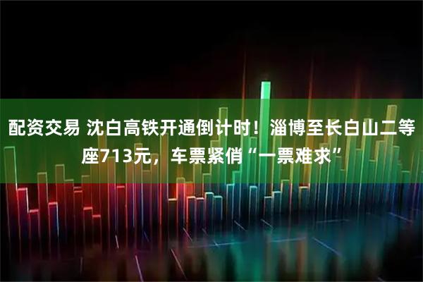 配资交易 沈白高铁开通倒计时！淄博至长白山二等座713元，车票紧俏“一票难求”