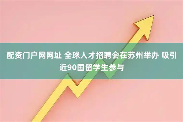 配资门户网网址 全球人才招聘会在苏州举办 吸引近90国留学生参与