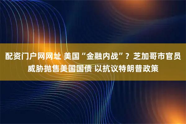 配资门户网网址 美国“金融内战”？芝加哥市官员威胁抛售美国国债 以抗议特朗普政策