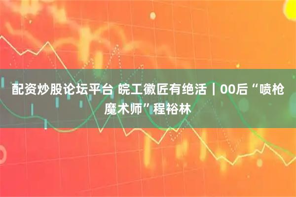 配资炒股论坛平台 皖工徽匠有绝活｜00后“喷枪魔术师”程裕林