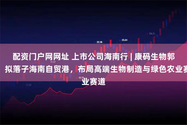 配资门户网网址 上市公司海南行 | 康码生物郭敏：拟落子海南自贸港，布局高端生物制造与绿色农业赛道