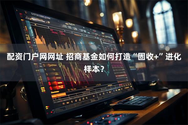配资门户网网址 招商基金如何打造“固收+”进化样本？