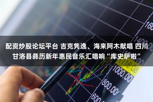 配资炒股论坛平台 吉克隽逸、海来阿木献唱 四川甘洛县彝历新年惠民音乐汇唱响“库史萨啦”