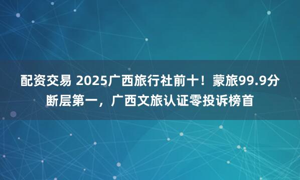 配资交易 2025广西旅行社前十！蒙旅99.9分断层第一，广西文旅认证零投诉榜首