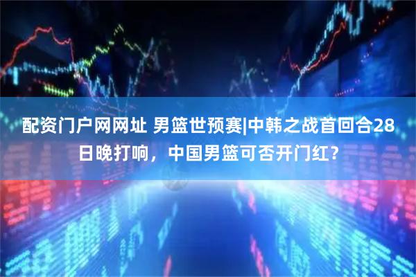 配资门户网网址 男篮世预赛|中韩之战首回合28日晚打响，中国男篮可否开门红？