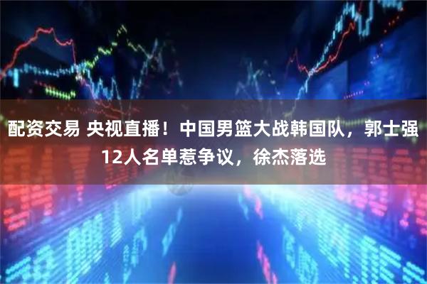 配资交易 央视直播！中国男篮大战韩国队，郭士强12人名单惹争议，徐杰落选