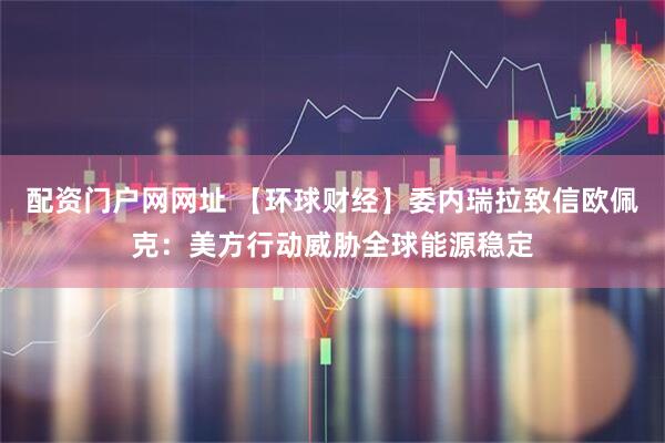 配资门户网网址 【环球财经】委内瑞拉致信欧佩克：美方行动威胁全球能源稳定