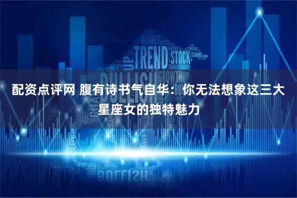 配资点评网 腹有诗书气自华：你无法想象这三大星座女的独特魅力