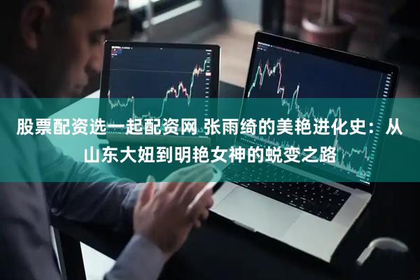 股票配资选一起配资网 张雨绮的美艳进化史：从山东大妞到明艳女神的蜕变之路