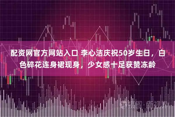 配资网官方网站入口 李心洁庆祝50岁生日，白色碎花连身裙现身，少女感十足获赞冻龄