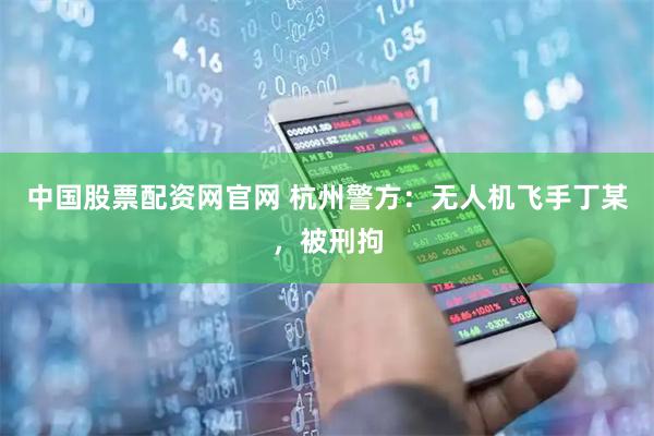 中国股票配资网官网 杭州警方：无人机飞手丁某，被刑拘