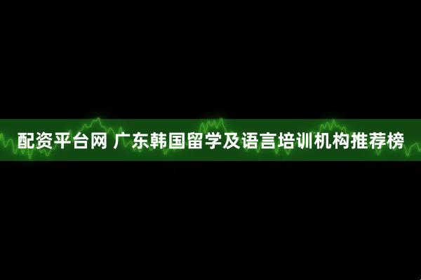 配资平台网 广东韩国留学及语言培训机构推荐榜