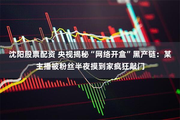 沈阳股票配资 央视揭秘“网络开盒”黑产链：某主播被粉丝半夜摸到家疯狂敲门