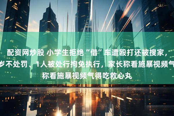 配资网炒股 小学生拒绝“借”车遭殴打还被搜家，8人未满14岁不处罚、1人被处行拘免执行，家长称看施暴视频气得吃救心丸