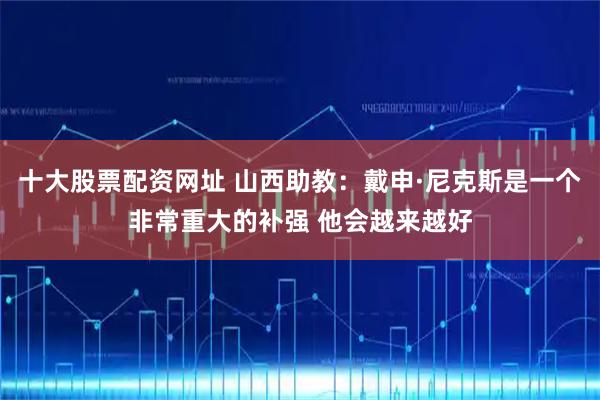 十大股票配资网址 山西助教：戴申·尼克斯是一个非常重大的补强 他会越来越好