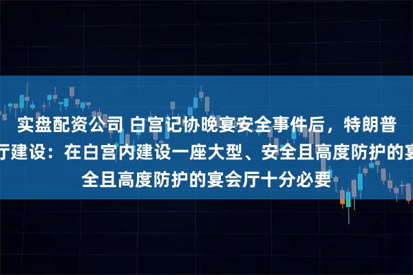 实盘配资公司 白宫记协晚宴安全事件后，特朗普再提白宫宴会厅建设：在白宫内建设一座大型、安全且高度防护的宴会厅十分必要