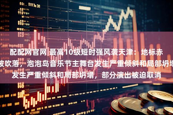 配配网官网 最高10级短时强风袭天津：地标赤峰桥主桥塔外墙材料被吹落，泡泡岛音乐节主舞台发生严重倾斜和局部坍塌，部分演出被迫取消