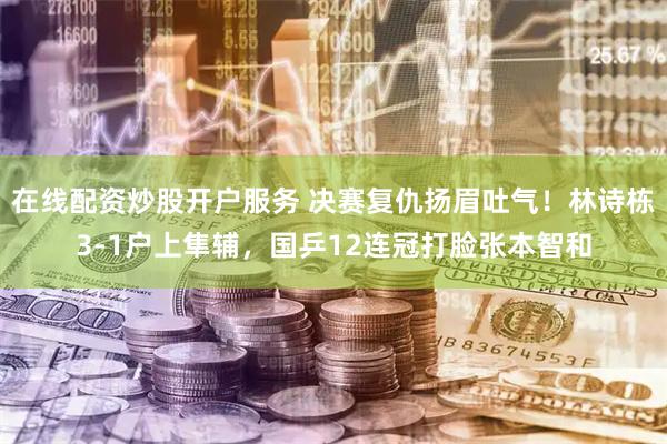 在线配资炒股开户服务 决赛复仇扬眉吐气!林诗栋3-1户上隼辅,国乒12连冠打脸张本智和