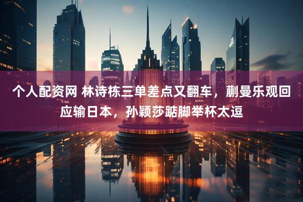 个人配资网 林诗栋三单差点又翻车,蒯曼乐观回应输日本,孙颖莎踮脚举杯太逗