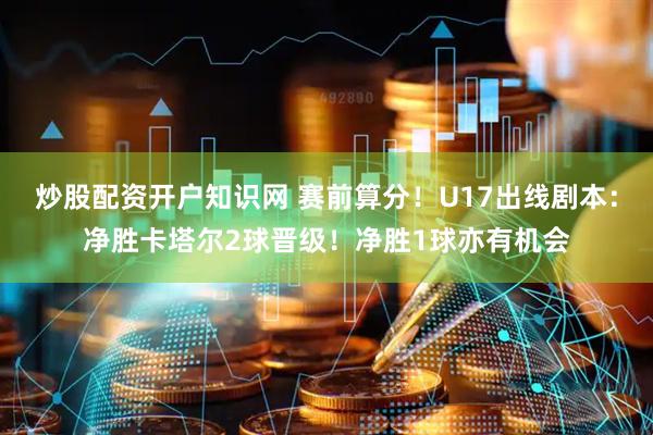 炒股配资开户知识网 赛前算分！U17出线剧本：净胜卡塔尔2球晋级！净胜1球亦有机会